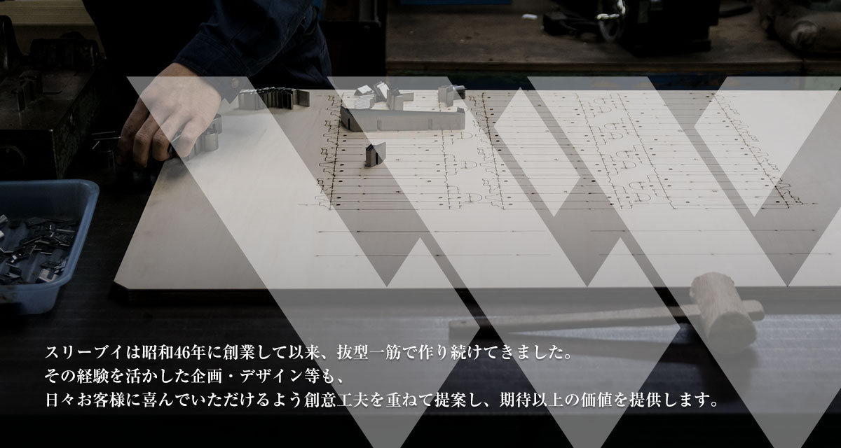 スリーブイは昭和46年に創業して以来、抜型一筋で作り続けてきました。
その経験を活かした企画・デザイン等も、日々お客様に喜んでいただけるよう創意工夫を重ねて提案し、期待以上の価値を提供します。